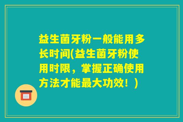 益生菌牙粉一般能用多长时间(益生菌牙粉使用时限，掌握正确使用方法才能最大功效！)