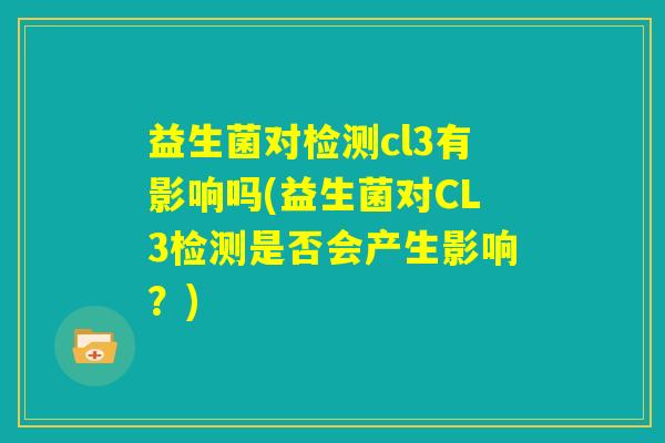 益生菌对检测cl3有影响吗(益生菌对CL3检测是否会产生影响?) 益生菌对检测cl3有影响吗(益生菌对CL3检测是否会产生影响?)