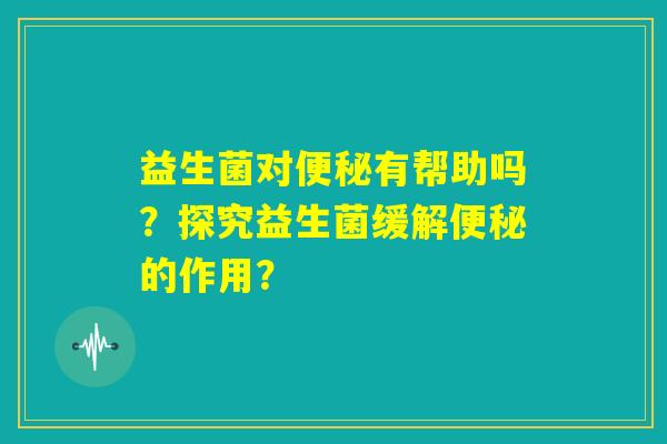 益生菌对便秘有帮助吗？探究益生菌缓解便秘的作用？