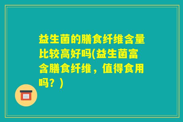 益生菌的膳食纤维含量比较高好吗(益生菌富含膳食纤维，值得食用吗？)