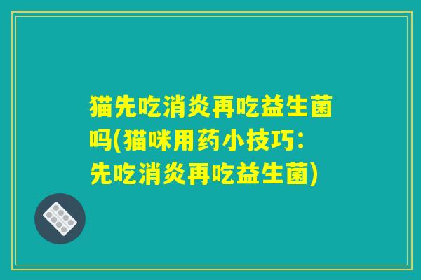 猫先吃消炎再吃益生菌吗(猫咪用药小技巧:先吃消炎再吃益生菌) 猫先吃消炎再吃益生菌吗(猫咪用药小技巧:先吃消炎再吃益生菌)