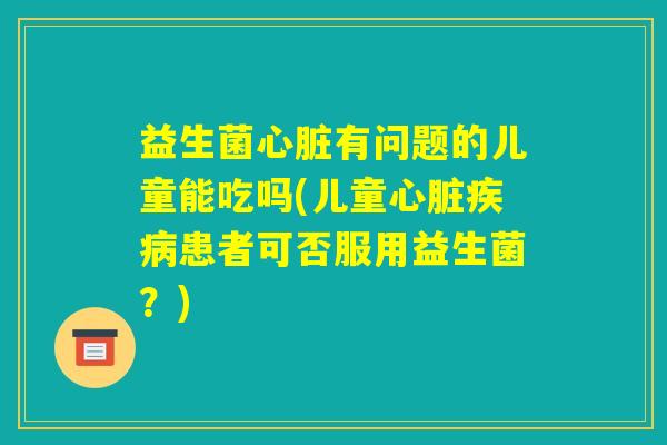 益生菌心脏有问题的儿童能吃吗(儿童心脏疾病患者可否服用益生菌？)