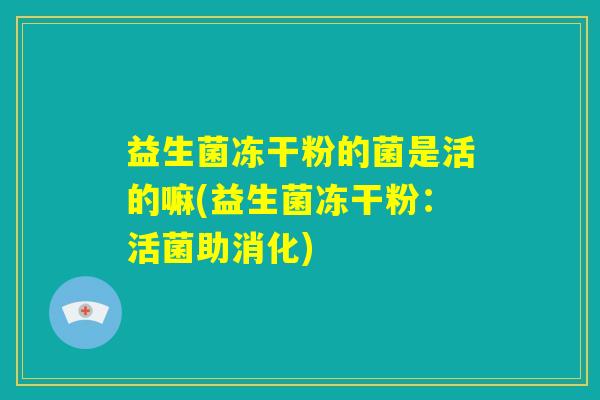 益生菌冻干粉的菌是活的嘛(益生菌冻干粉:活菌助消化) 益生菌冻干粉的菌是活的嘛(益生菌冻干粉:活菌助消化)