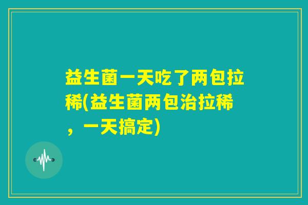 益生菌一天吃了两包拉稀(益生菌两包治拉稀,一天搞定) 益生菌一天吃了两包拉稀(益生菌两包治拉稀,一天搞定)