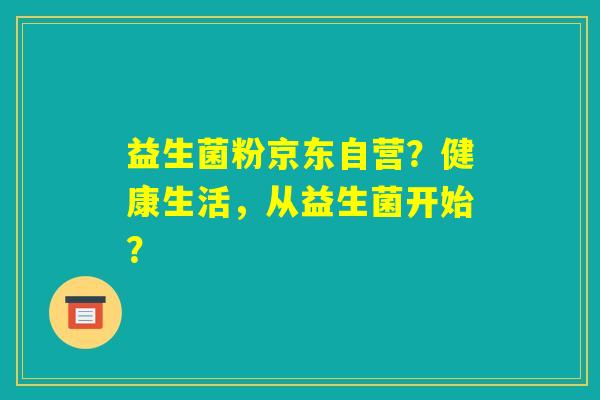 益生菌粉京东自营?健康生活,从益生菌开始? 益生菌粉京东自营?健康生活,从益生菌开始?