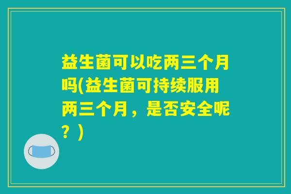 益生菌可以吃两三个月吗(益生菌可持续服用两三个月,是否安全呢?) 益生菌可以吃两三个月吗(益生菌可持续服用两三个月,是否安全呢?)