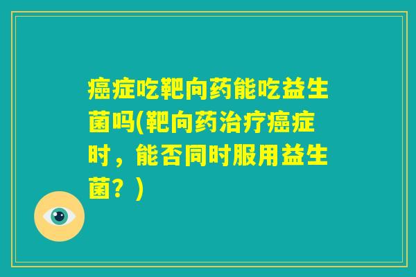 癌症吃靶向药能吃益生菌吗(靶向药治疗癌症时，能否同时服用益生菌？)
