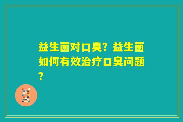 益生菌对口臭?益生菌如何有效治疗口臭问题? 益生菌对口臭?益生菌如何有效治疗口臭问题?