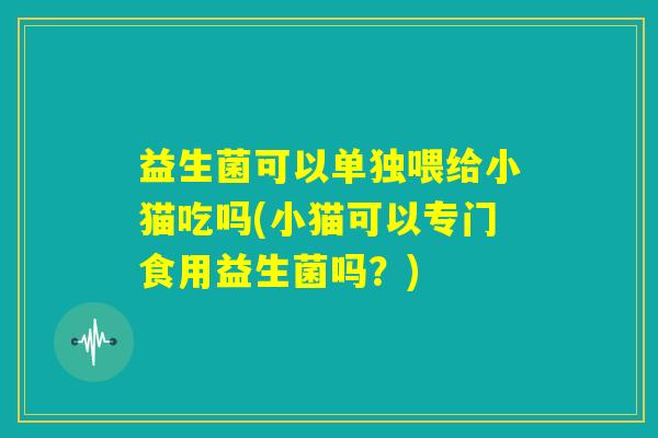 益生菌可以单独喂给小猫吃吗(小猫可以专门食用益生菌吗？)