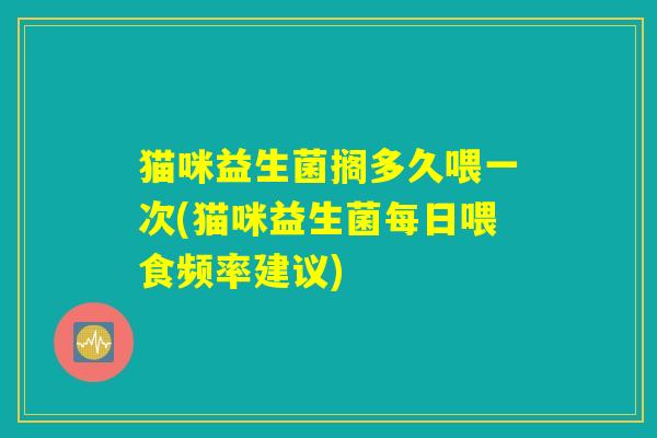 猫咪益生菌搁多久喂一次(猫咪益生菌每日喂食频率建议) 猫咪益生菌搁多久喂一次(猫咪益生菌每日喂食频率建议)