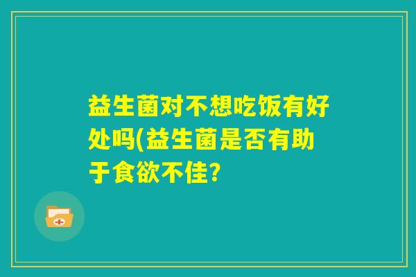 益生菌对不想吃饭有好处吗(益生菌是否有助于食欲不佳? 益生菌对不想吃饭有好处吗(益生菌是否有助于食欲不佳?