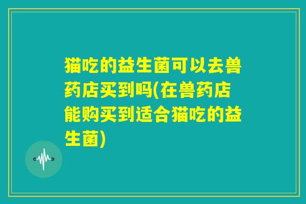 猫吃的益生菌可以去兽药店买到吗(在兽药店能购买到适合猫吃的益生菌) 猫吃的益生菌可以去兽药店买到吗(在兽药店能购买到适合猫吃的益生菌)