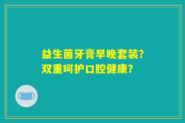 益生菌牙膏早晚套装?双重呵护口腔健康? 益生菌牙膏早晚套装?双重呵护口腔健康?