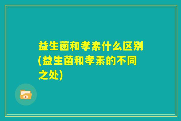 益生菌和孝素什么区别(益生菌和孝素的不同之处) 益生菌和孝素什么区别(益生菌和孝素的不同之处)