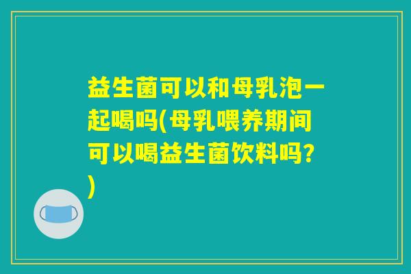 益生菌可以和母乳泡一起喝吗(母乳喂养期间可以喝益生菌饮料吗?) 益生菌可以和母乳泡一起喝吗(母乳喂养期间可以喝益生菌饮料吗?)