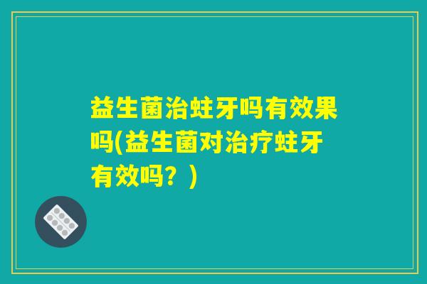 益生菌治蛀牙吗有效果吗(益生菌对治疗蛀牙有效吗?) 益生菌治蛀牙吗有效果吗(益生菌对治疗蛀牙有效吗?)