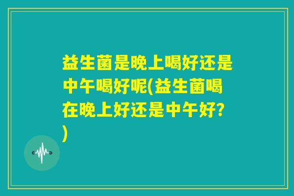 益生菌是晚上喝好还是中午喝好呢(益生菌喝在晚上好还是中午好?) 益生菌是晚上喝好还是中午喝好呢(益生菌喝在晚上好还是中午好?)