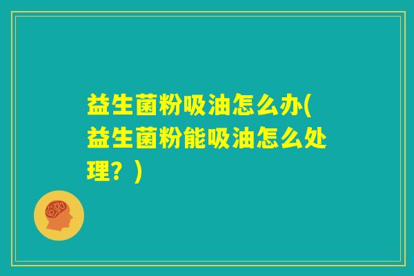 益生菌粉吸油怎么办(益生菌粉能吸油怎么处理?) 益生菌粉吸油怎么办(益生菌粉能吸油怎么处理?)