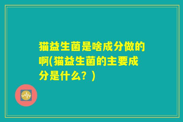 猫益生菌是啥成分做的啊(猫益生菌的主要成分是什么?) 猫益生菌是啥成分做的啊(猫益生菌的主要成分是什么?)