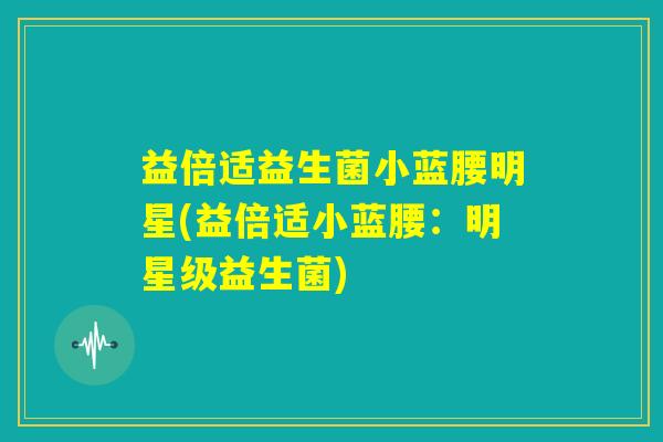 益倍适益生菌小蓝腰明星(益倍适小蓝腰:明星级益生菌) 益倍适益生菌小蓝腰明星(益倍适小蓝腰:明星级益生菌)