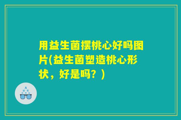 用益生菌摆桃心好吗图片(益生菌塑造桃心形状,好是吗?) 用益生菌摆桃心好吗图片(益生菌塑造桃心形状,好是吗?)