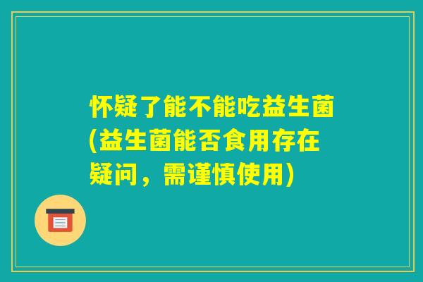 怀疑了能不能吃益生菌(益生菌能否食用存在疑问,需谨慎使用) 怀疑了能不能吃益生菌(益生菌能否食用存在疑问,需谨慎使用)