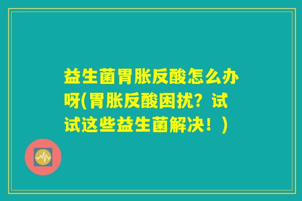 益生菌胃胀反酸怎么办呀(胃胀反酸困扰？试试这些益生菌解决！)