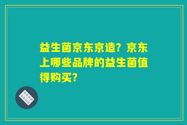 益生菌京东京造?京东上哪些品牌的益生菌值得购买? 益生菌京东京造?京东上哪些品牌的益生菌值得购买?