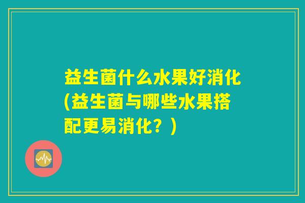 益生菌什么水果好消化(益生菌与哪些水果搭配更易消化?) 益生菌什么水果好消化(益生菌与哪些水果搭配更易消化?)