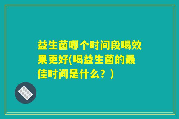 益生菌哪个时间段喝效果更好(喝益生菌的最佳时间是什么?) 益生菌哪个时间段喝效果更好(喝益生菌的最佳时间是什么?)