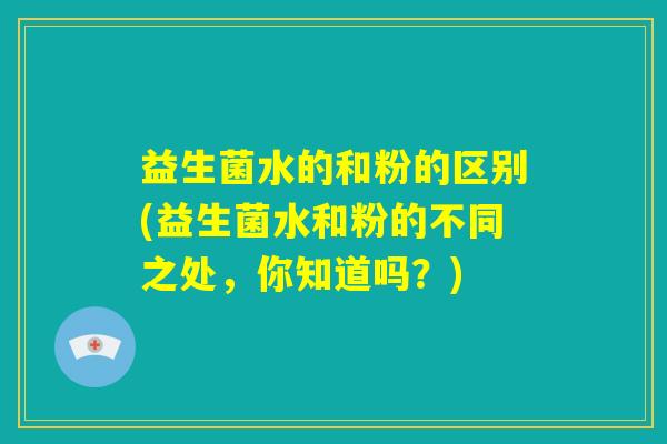 益生菌水的和粉的区别(益生菌水和粉的不同之处,你知道吗?) 益生菌水的和粉的区别(益生菌水和粉的不同之处,你知道吗?)