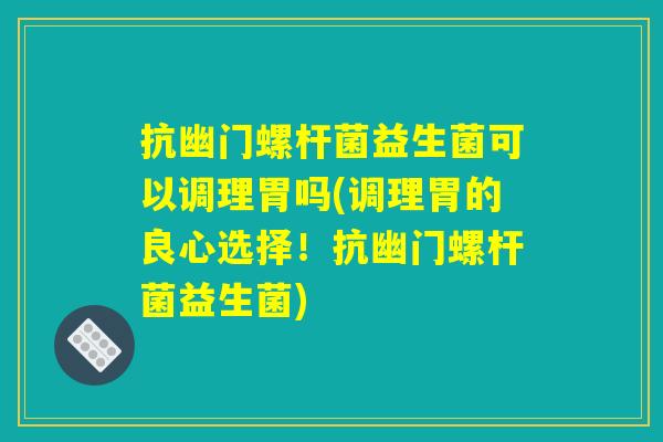 抗幽门螺杆菌益生菌可以调理胃吗(调理胃的良心选择!抗幽门螺杆菌益生菌) 抗幽门螺杆菌益生菌可以调理胃吗(调理胃的良心选择!抗幽门螺杆菌益生菌)
