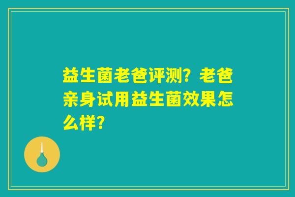 益生菌老爸评测?老爸亲身试用益生菌效果怎么样? 益生菌老爸评测?老爸亲身试用益生菌效果怎么样?