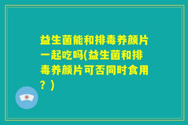 益生菌能和排毒养颜片一起吃吗(益生菌和排毒养颜片可否同时食用？)