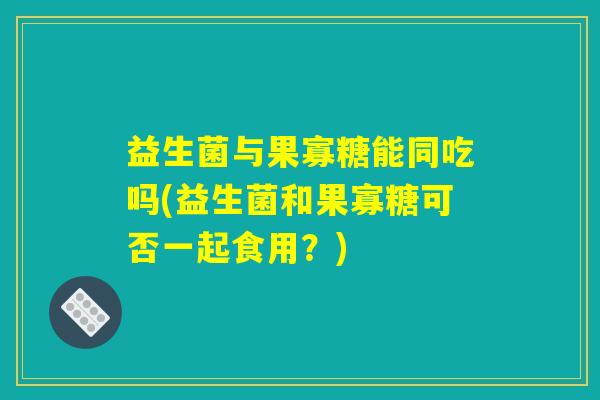 益生菌与果寡糖能同吃吗(益生菌和果寡糖可否一起食用?) 益生菌与果寡糖能同吃吗(益生菌和果寡糖可否一起食用?)
