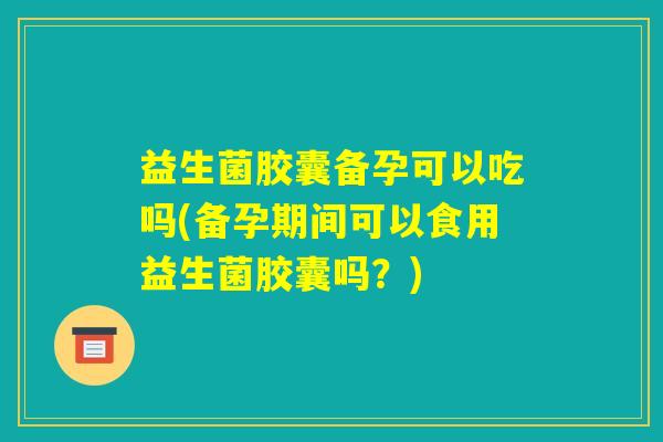 益生菌胶囊备孕可以吃吗(备孕期间可以食用益生菌胶囊吗?) 益生菌胶囊备孕可以吃吗(备孕期间可以食用益生菌胶囊吗?)