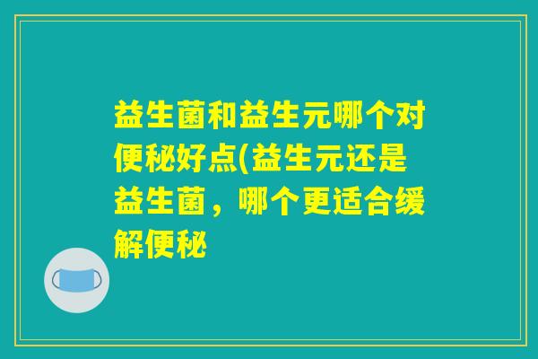 益生菌和益生元哪个对便秘好点(益生元还是益生菌,哪个更适合缓解便秘 益生菌和益生元哪个对便秘好点(益生元还是益生菌,哪个更适合缓解便秘