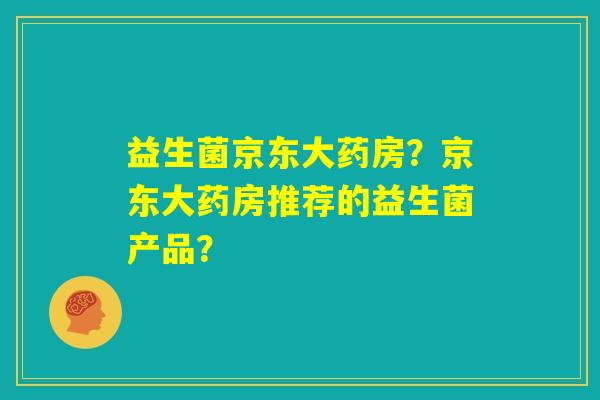 益生菌京东大药房?京东大药房推荐的益生菌产品? 益生菌京东大药房?京东大药房推荐的益生菌产品?