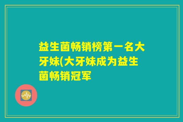 益生菌畅销榜第一名大牙妹(大牙妹成为益生菌畅销冠军 益生菌畅销榜第一名大牙妹(大牙妹成为益生菌畅销冠军