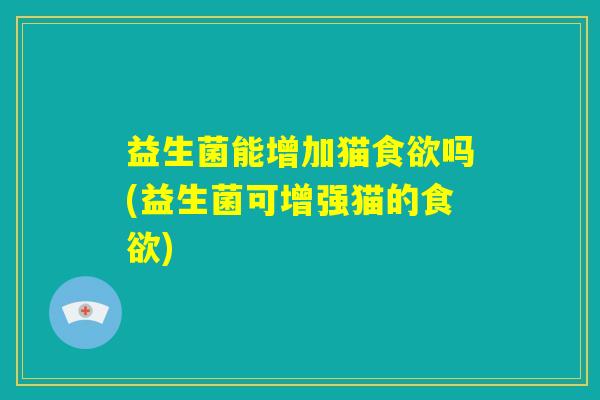 益生菌能增加猫食欲吗(益生菌可增强猫的食欲) 益生菌能增加猫食欲吗(益生菌可增强猫的食欲)