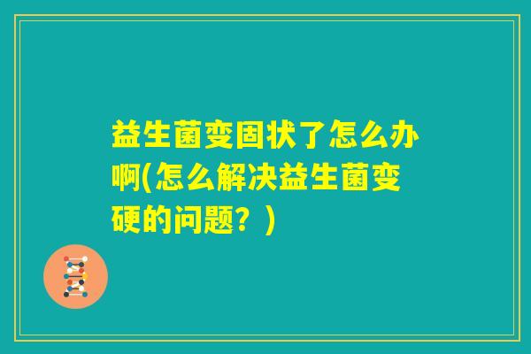 益生菌变固状了怎么办啊(怎么解决益生菌变硬的问题?) 益生菌变固状了怎么办啊(怎么解决益生菌变硬的问题?)