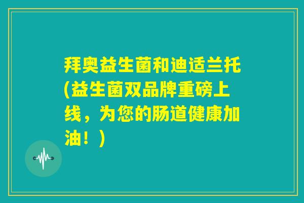 拜奥益生菌和迪适兰托(益生菌双品牌重磅上线,为您的肠道健康加油!) 拜奥益生菌和迪适兰托(益生菌双品牌重磅上线,为您的肠道健康加油!)