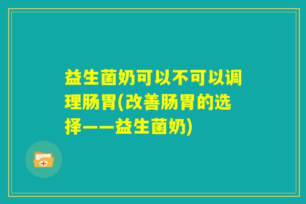 益生菌奶可以不可以调理肠胃(改善肠胃的选择——益生菌奶) 益生菌奶可以不可以调理肠胃(改善肠胃的选择——益生菌奶)