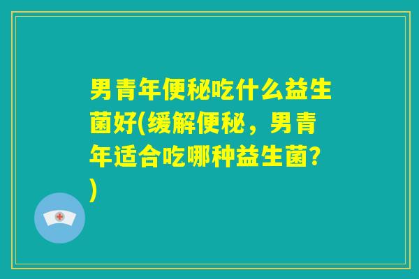 男青年便秘吃什么益生菌好(缓解便秘,男青年适合吃哪种益生菌?) 男青年便秘吃什么益生菌好(缓解便秘,男青年适合吃哪种益生菌?)