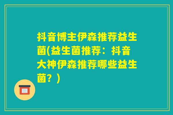 抖音博主伊森推荐益生菌(益生菌推荐：抖音大神伊森推荐哪些益生菌？)
