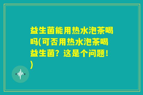 益生菌能用热水泡茶喝吗(可否用热水泡茶喝益生菌?这是个问题!) 益生菌能用热水泡茶喝吗(可否用热水泡茶喝益生菌?这是个问题!)