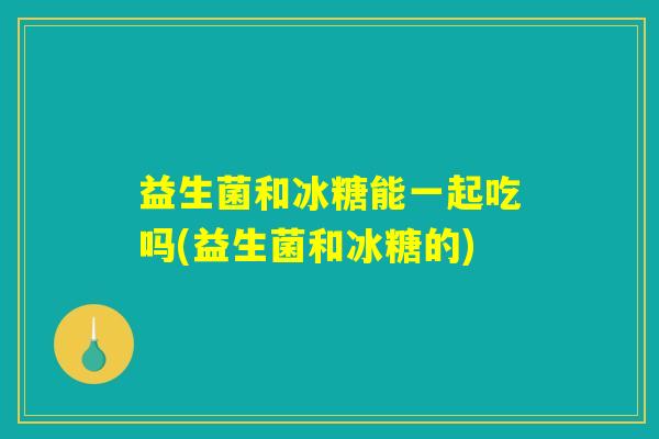 益生菌和冰糖能一起吃吗(益生菌和冰糖的) 益生菌和冰糖能一起吃吗(益生菌和冰糖的)