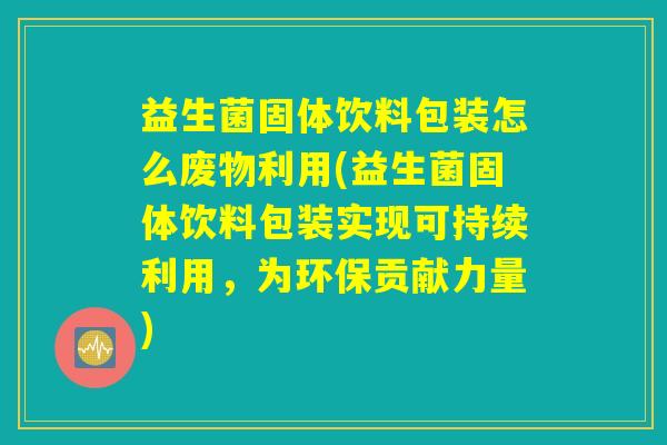 益生菌固体饮料包装怎么废物利用(益生菌固体饮料包装实现可持续利用,为环保贡献力量) 益生菌固体饮料包装怎么废物利用(益生菌固体饮料包装实现可持续利用,为环保贡献力量)