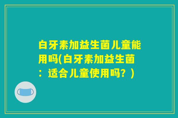 白牙素加益生菌儿童能用吗(白牙素加益生菌:适合儿童使用吗?) 白牙素加益生菌儿童能用吗(白牙素加益生菌:适合儿童使用吗?)
