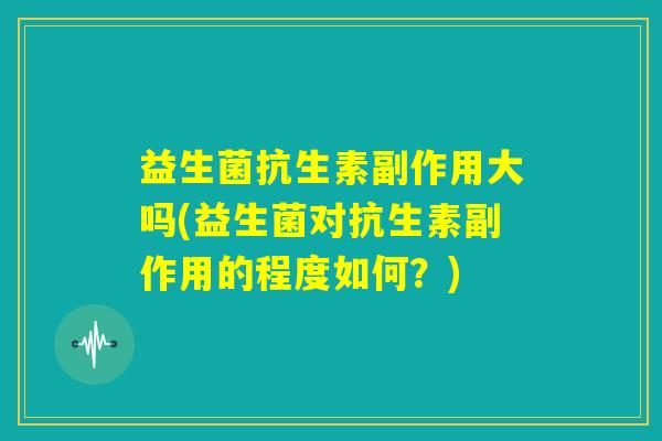 益生菌抗生素副作用大吗(益生菌对抗生素副作用的程度如何?) 益生菌抗生素副作用大吗(益生菌对抗生素副作用的程度如何?)